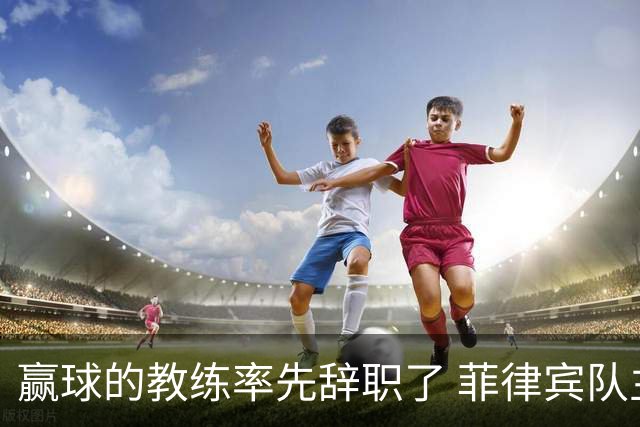 赢球的教练率先辞职了 菲律宾队主帅宣布辞职